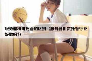 服务器租用托管的区别（服务器租赁托管行业好做吗?）