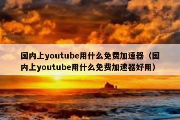 国内上youtube用什么免费加速器（国内上youtube用什么免费加速器好用）