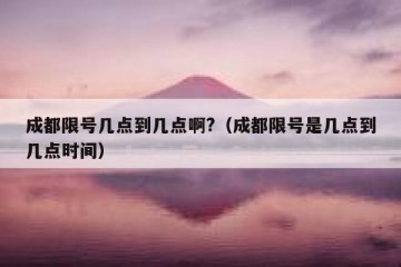 成都限号几点到几点啊?（成都限号是几点到几点时间）