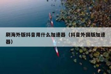 刷海外版抖音用什么加速器（抖音外国版加速器）