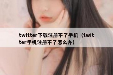 twitter下载注册不了手机（twitter手机注册不了怎么办）