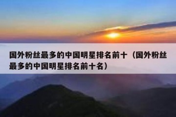 国外粉丝最多的中国明星排名前十（国外粉丝最多的中国明星排名前十名）