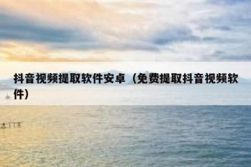 抖音视频提取软件安卓（免费提取抖音视频软件）