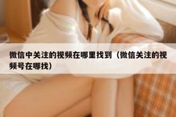 微信中关注的视频在哪里找到（微信关注的视频号在哪找）