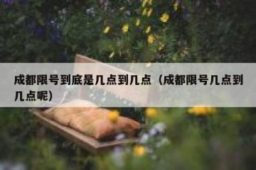 成都限号到底是几点到几点（成都限号几点到几点呢）