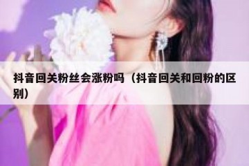 抖音回关粉丝会涨粉吗（抖音回关和回粉的区别）