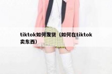 tiktok如何发货（如何在tiktok卖东西）