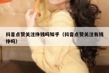 抖音点赞关注挣钱吗知乎（抖音点赞关注有钱挣吗）
