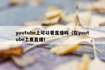 youtube上可以看直播吗（在youtube上看直播）