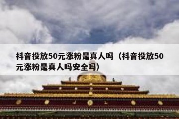 抖音投放50元涨粉是真人吗（抖音投放50元涨粉是真人吗安全吗）