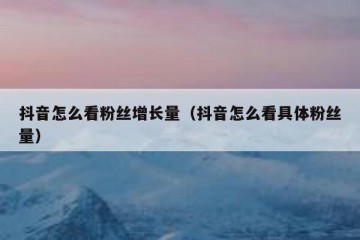 抖音怎么看粉丝增长量（抖音怎么看具体粉丝量）