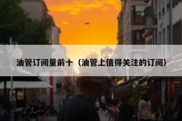 油管订阅量前十（油管上值得关注的订阅）