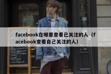 facebook在哪里查看已关注的人（facebook查看自己关注的人）