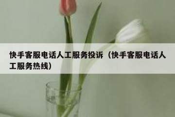 快手客服电话人工服务投诉（快手客服电话人工服务热线）