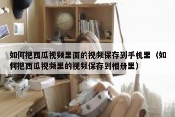 如何把西瓜视频里面的视频保存到手机里（如何把西瓜视频里的视频保存到相册里）