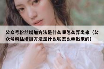 公众号粉丝增加方法是什么呢怎么弄出来（公众号粉丝增加方法是什么呢怎么弄出来的）
