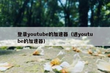 登录youtube的加速器（进youtube的加速器）