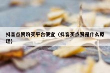 抖音点赞购买平台便宜（抖音买点赞是什么原理）