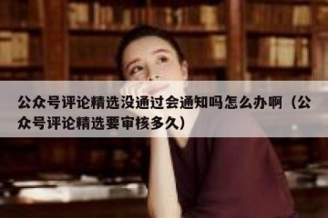 公众号评论精选没通过会通知吗怎么办啊（公众号评论精选要审核多久）