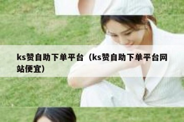 ks赞自助下单平台（ks赞自助下单平台网站便宜）