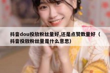 抖音dou投放粉丝量好,还是点赞数量好（抖音投放粉丝量是什么意思）
