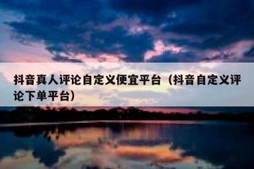 抖音真人评论自定义便宜平台（抖音自定义评论下单平台）
