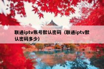联通iptv账号默认密码（联通iptv默认密码多少）
