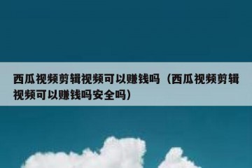 西瓜视频剪辑视频可以赚钱吗（西瓜视频剪辑视频可以赚钱吗安全吗）
