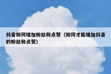 抖音如何增加粉丝和点赞（如何才能增加抖音的粉丝和点赞）