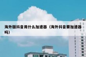 海外版抖音用什么加速器（海外抖音要加速器吗）