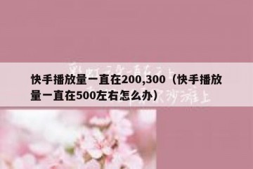 快手播放量一直在200,300（快手播放量一直在500左右怎么办）