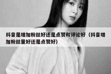 抖音是增加粉丝好还是点赞和评论好（抖音增加粉丝量好还是点赞好）