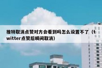推特取消点赞对方会看到吗怎么设置不了（twitter点赞后瞬间取消）