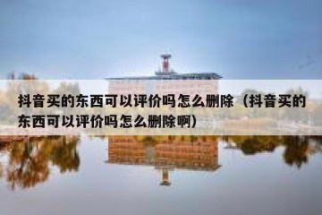 抖音买的东西可以评价吗怎么删除（抖音买的东西可以评价吗怎么删除啊）
