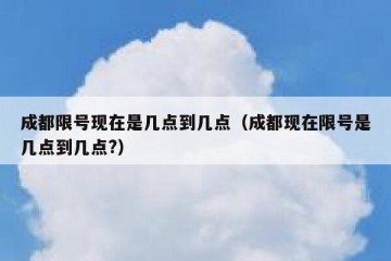 成都限号现在是几点到几点（成都现在限号是几点到几点?）