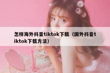 怎样海外抖音tiktok下载（国外抖音tiktok下载方法）