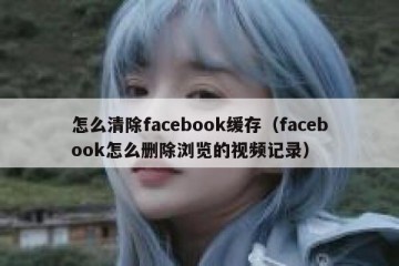 怎么清除facebook缓存（facebook怎么删除浏览的视频记录）