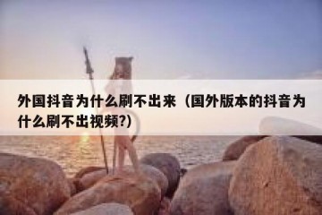 外国抖音为什么刷不出来（国外版本的抖音为什么刷不出视频?）