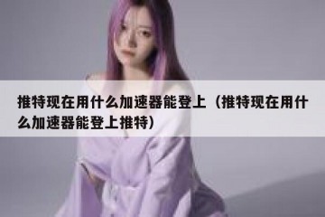 推特现在用什么加速器能登上（推特现在用什么加速器能登上推特）