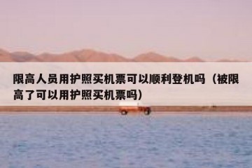 限高人员用护照买机票可以顺利登机吗（被限高了可以用护照买机票吗）