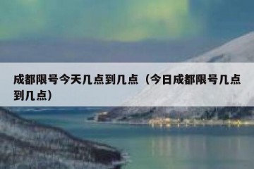 成都限号今天几点到几点（今日成都限号几点到几点）