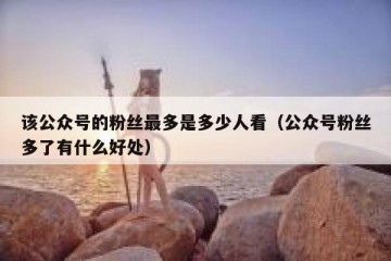 该公众号的粉丝最多是多少人看（公众号粉丝多了有什么好处）