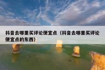 抖音去哪里买评论便宜点（抖音去哪里买评论便宜点的东西）
