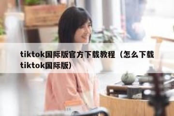 tiktok国际版官方下载教程（怎么下载tiktok国际版）
