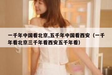 一千年中国看北京,五千年中国看西安（一千年看北京三千年看西安五千年看）