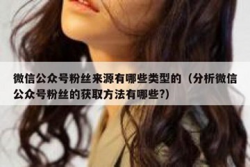 微信公众号粉丝来源有哪些类型的（分析微信公众号粉丝的获取方法有哪些?）