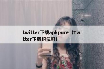 twitter下载apkpure（Twitter下载犯法吗）