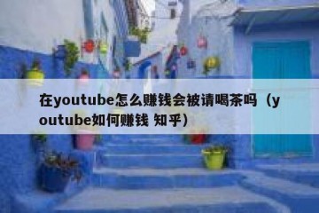 在youtube怎么赚钱会被请喝茶吗（youtube如何赚钱 知乎）