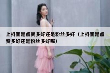 上抖音是点赞多好还是粉丝多好（上抖音是点赞多好还是粉丝多好呢）