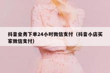 抖音业务下单24小时微信支付（抖音小店买家微信支付）